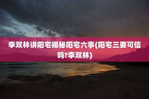 李双林讲阳宅揭秘阳宅六事(阳宅三要可信吗?李双林)