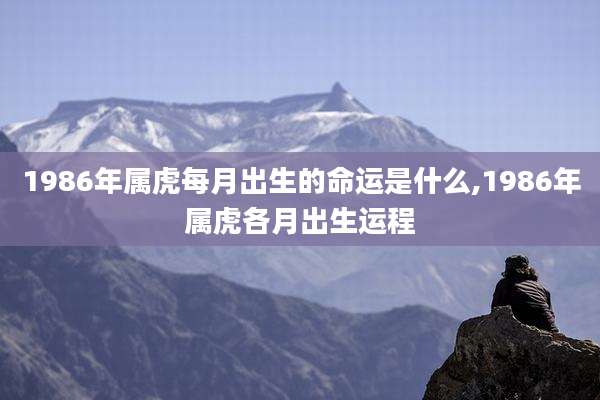 1986年属虎每月出生的命运是什么,1986年属虎各月出生运程