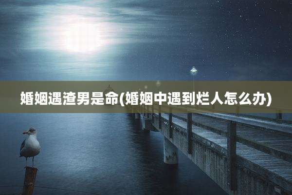 婚姻遇渣男是命(婚姻中遇到烂人怎么办)