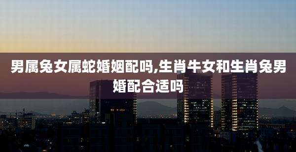 男属兔女属蛇婚姻配吗,生肖牛女和生肖兔男婚配合适吗