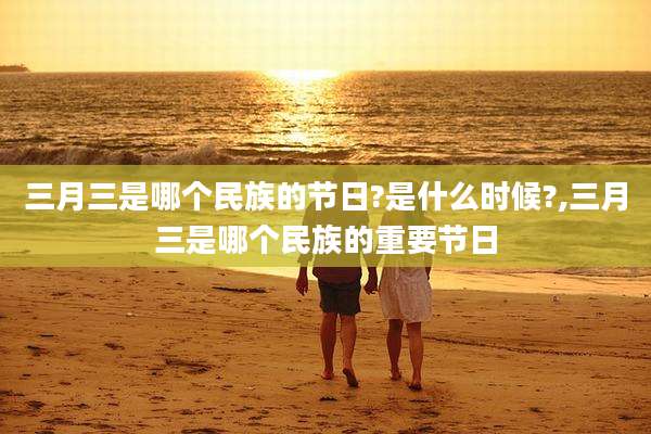 三月三是哪个民族的节日?是什么时候?,三月三是哪个民族的重要节日