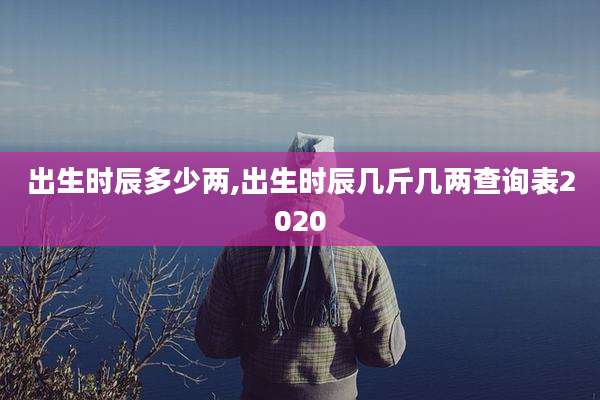 出生时辰多少两,出生时辰几斤几两查询表2020
