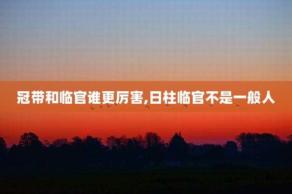 冠带和临官谁更厉害,日柱临官不是一般人