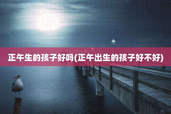 正午生的孩子好吗(正午出生的孩子好不好)