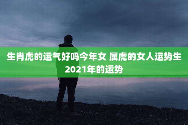 生肖虎的运气好吗今年女 属虎的女人运势生2021年的运势