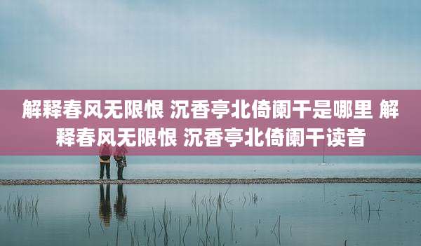 解释春风无限恨 沉香亭北倚阑干是哪里 解释春风无限恨 沉香亭北倚阑干读音