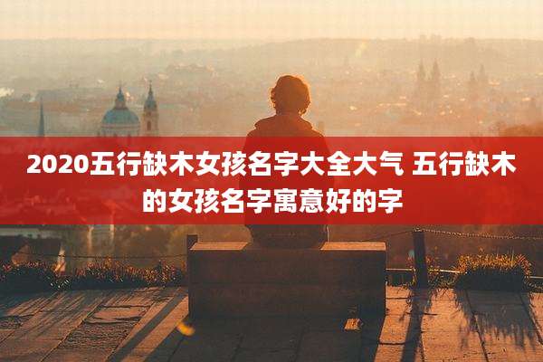 2020五行缺木女孩名字大全大气 五行缺木的女孩名字寓意好的字