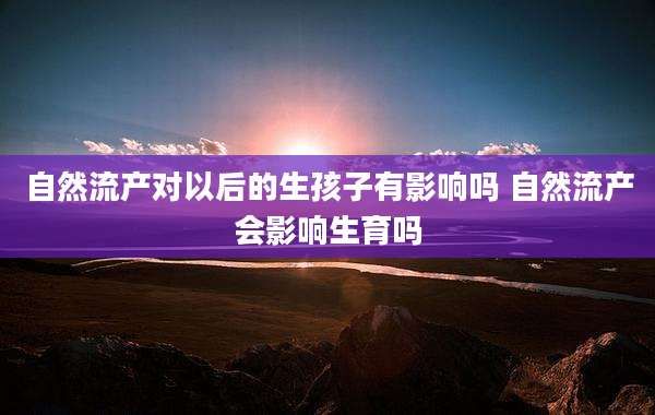 自然流产对以后的生孩子有影响吗 自然流产会影响生育吗