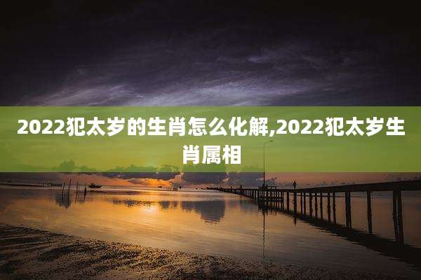 2022犯太岁的生肖怎么化解,2022犯太岁生肖属相