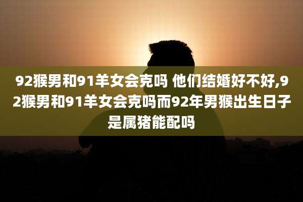 92猴男和91羊女会克吗 他们结婚好不好,92猴男和91羊女会克吗而92年男猴出生日子是属猪能配吗