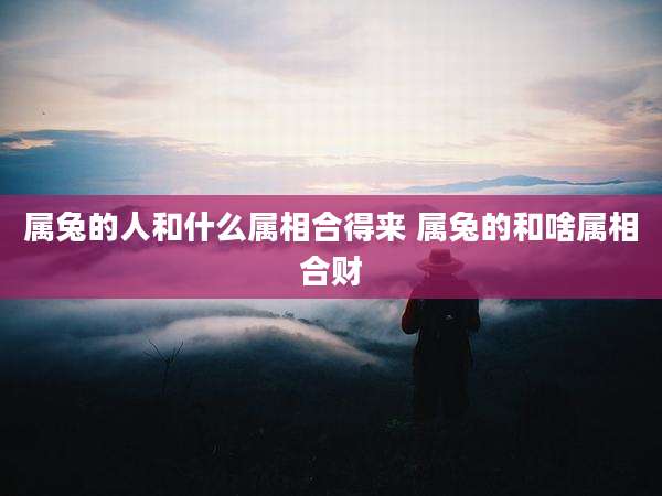 属兔的人和什么属相合得来 属兔的和啥属相合财