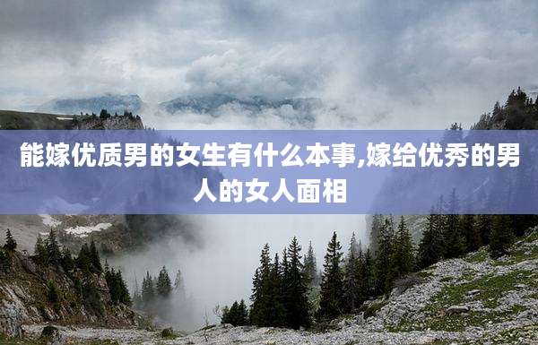 能嫁优质男的女生有什么本事,嫁给优秀的男人的女人面相
