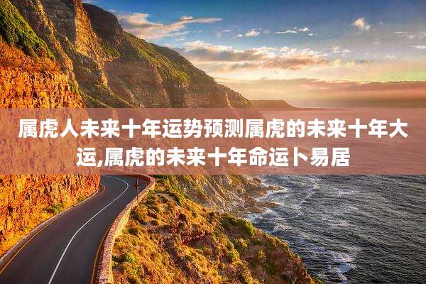 属虎人未来十年运势预测属虎的未来十年大运,属虎的未来十年命运卜易居