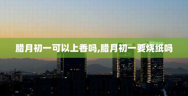 腊月初一可以上香吗,腊月初一要烧纸吗