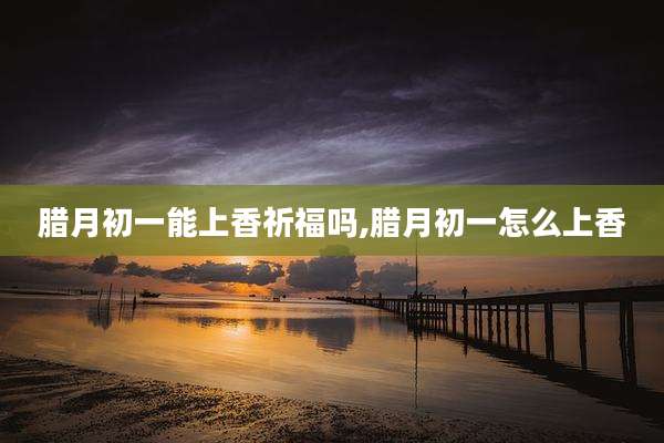 腊月初一能上香祈福吗,腊月初一怎么上香