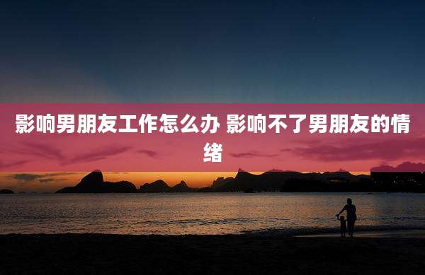 影响男朋友工作怎么办 影响不了男朋友的情绪
