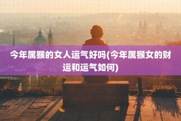 今年属猴的女人运气好吗(今年属猴女的财运和运气如何)