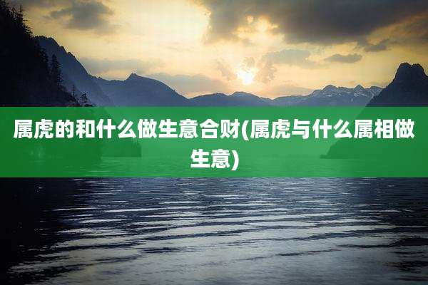 属虎的和什么做生意合财(属虎与什么属相做生意)