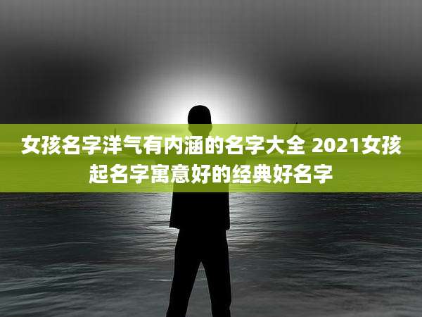 女孩名字洋气有内涵的名字大全 2021女孩起名字寓意好的经典好名字