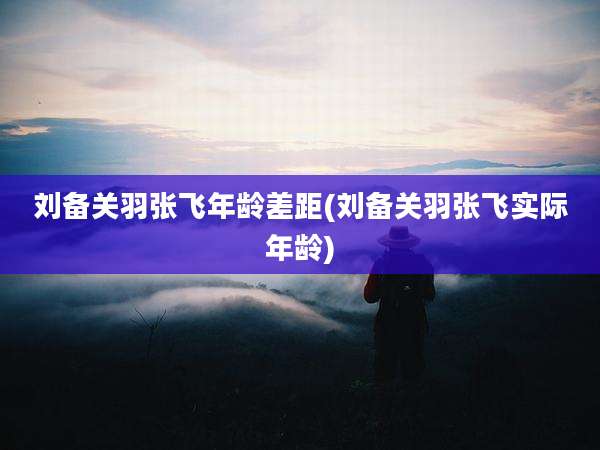 刘备关羽张飞年龄差距(刘备关羽张飞实际年龄)