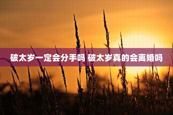 破太岁一定会分手吗 破太岁真的会离婚吗