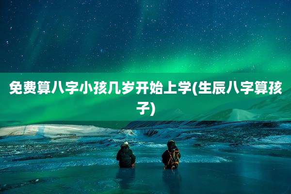 免费算八字小孩几岁开始上学(生辰八字算孩子)