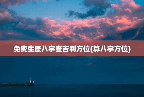 免费生辰八字查吉利方位(算八字方位)