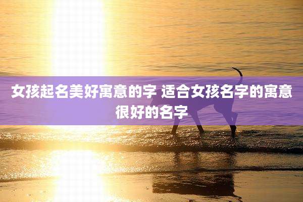 女孩起名美好寓意的字 适合女孩名字的寓意很好的名字