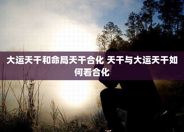 大运天干和命局天干合化 天干与大运天干如何看合化