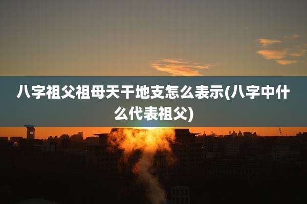八字祖父祖母天干地支怎么表示(八字中什么代表祖父)