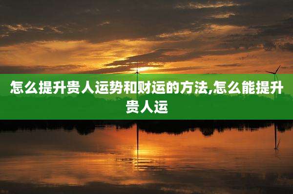 怎么提升贵人运势和财运的方法,怎么能提升贵人运