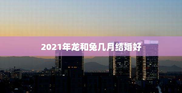 2021年龙和兔几月结婚好