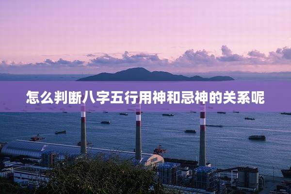 怎么判断八字五行用神和忌神的关系呢