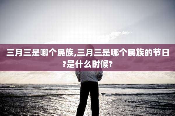 三月三是哪个民族,三月三是哪个民族的节日?是什么时候?