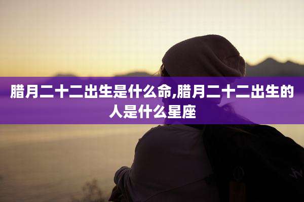 腊月二十二出生是什么命,腊月二十二出生的人是什么星座