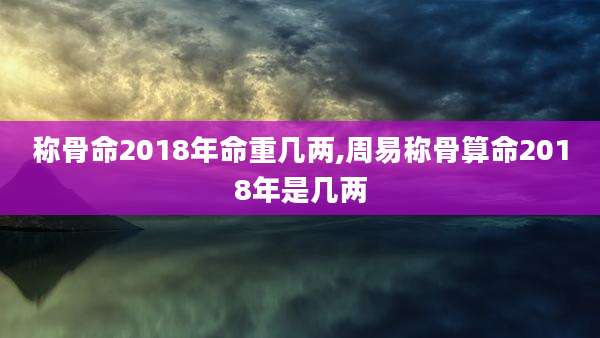 称骨命2018年命重几两,周易称骨算命2018年是几两
