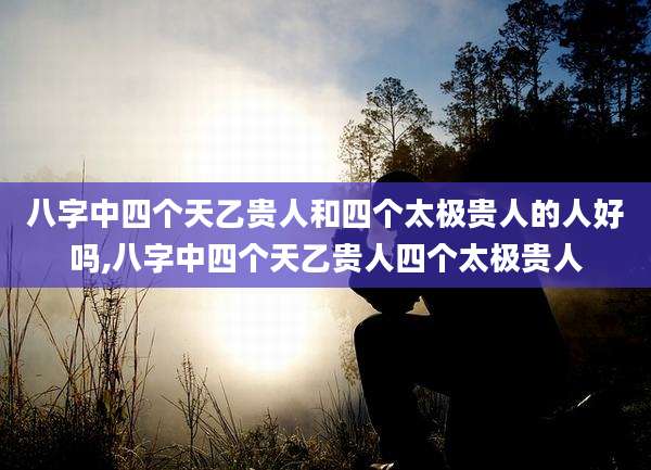 八字中四个天乙贵人和四个太极贵人的人好吗,八字中四个天乙贵人四个太极贵人