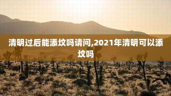清明过后能添坟吗请问,2021年清明可以添坟吗