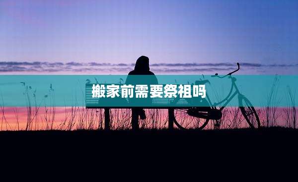 搬家前需要祭祖吗