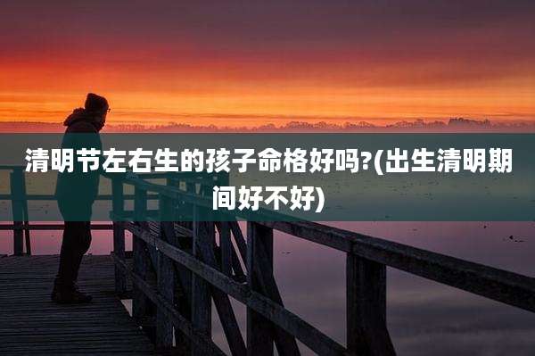 清明节左右生的孩子命格好吗?(出生清明期间好不好)