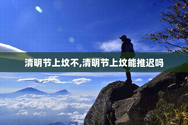 清明节上坟不,清明节上坟能推迟吗