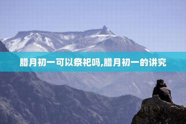腊月初一可以祭祀吗,腊月初一的讲究