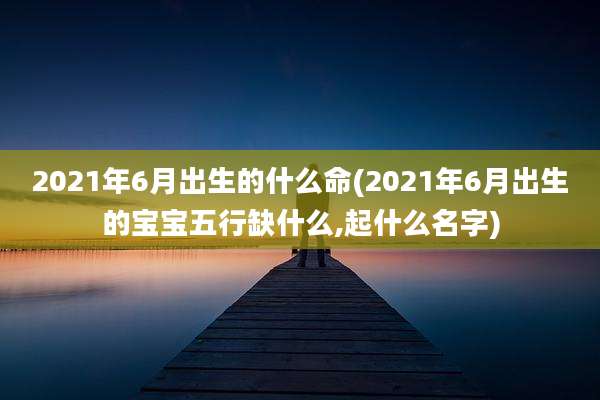 2021年6月出生的什么命(2021年6月出生的宝宝五行缺什么,起什么名字)
