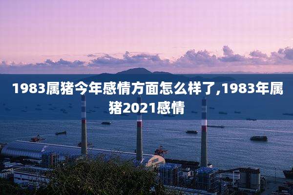 1983属猪今年感情方面怎么样了,1983年属猪2021感情