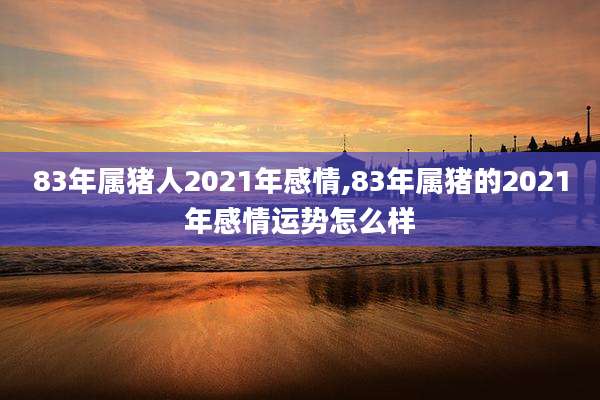 83年属猪人2021年感情,83年属猪的2021年感情运势怎么样
