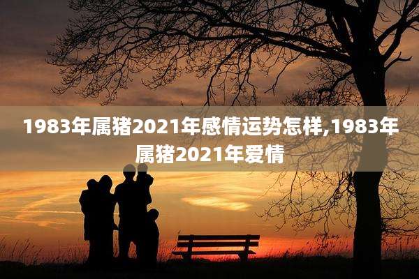 1983年属猪2021年感情运势怎样,1983年属猪2021年爱情