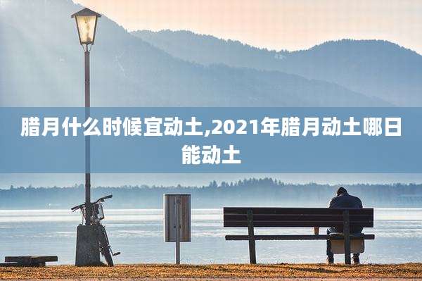 腊月什么时候宜动土,2021年腊月动土哪日能动土