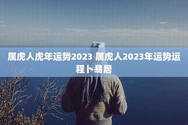 属虎人虎年运势2023 属虎人2023年运势运程卜易居