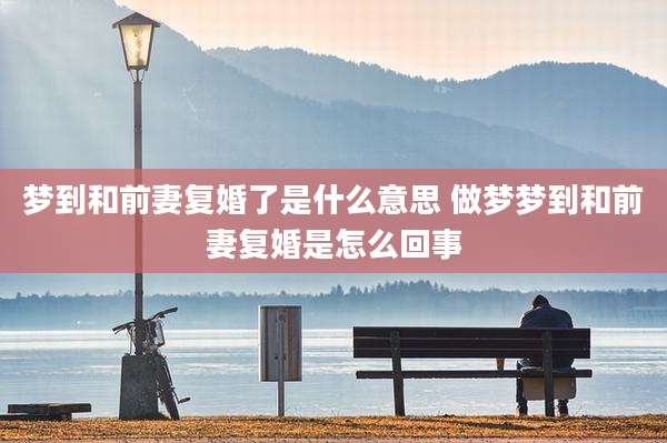 梦到和前妻复婚了是什么意思 做梦梦到和前妻复婚是怎么回事