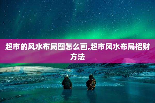 超市的风水布局图怎么画,超市风水布局招财方法